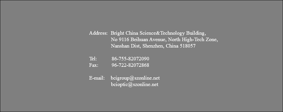  Address: Bright China Science&Technology Building, No 9116 Beihuan Avenue, North High-Tech Zone, Nanshan Dist, Shenzhen, China 518057 Tel: 86-755-82072090 Fax: 96-722-82072868 E-mail: bcigroup@szonline.net bcioptic@szonline.net 
